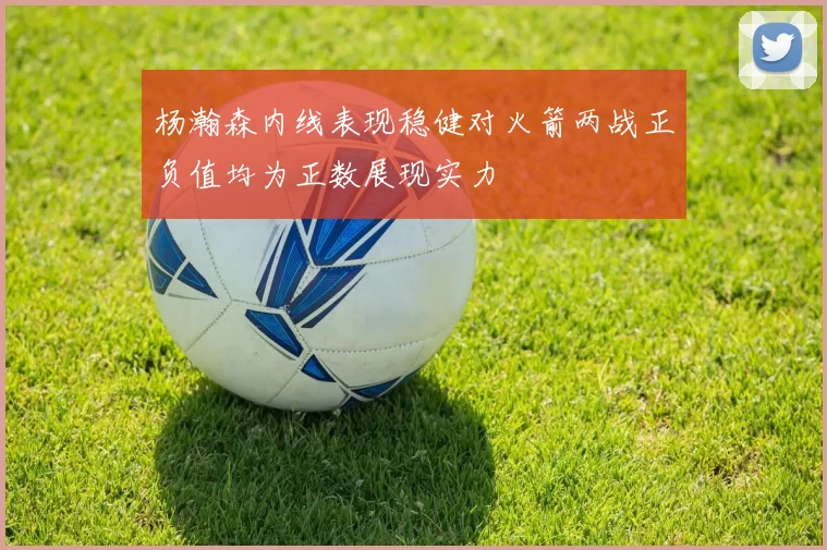 杨瀚森内线表现稳健对火箭两战正负值均为正数展现实力