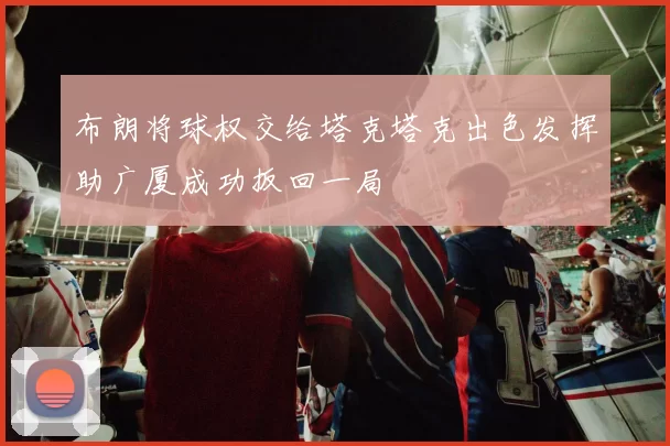 布朗将球权交给塔克塔克出色发挥助广厦成功扳回一局