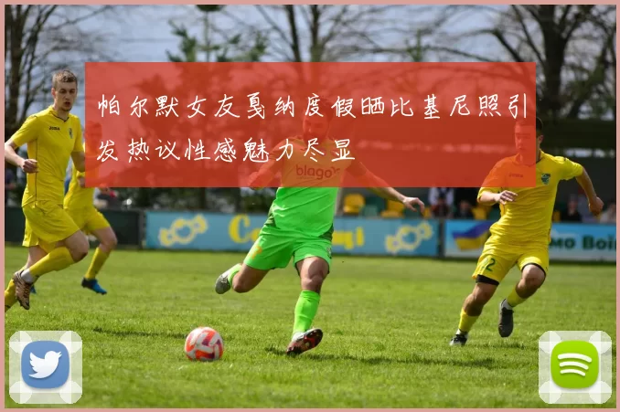 帕尔默女友戛纳度假晒比基尼照引发热议性感魅力尽显