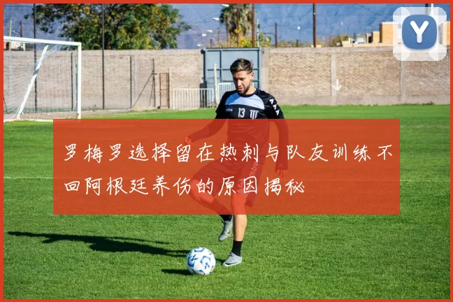 罗梅罗选择留在热刺与队友训练不回阿根廷养伤的原因揭秘