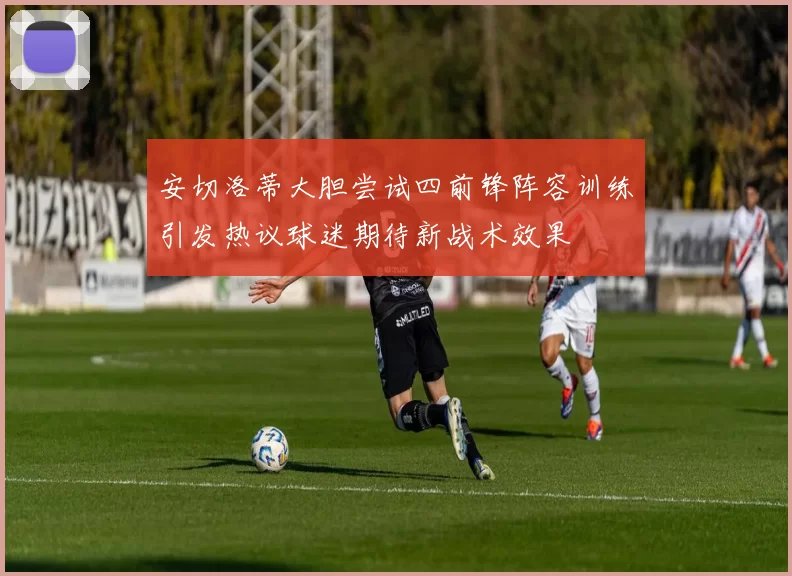 安切洛蒂大胆尝试四前锋阵容训练引发热议球迷期待新战术效果