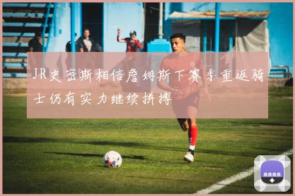 JR史密斯相信詹姆斯下赛季重返骑士仍有实力继续拼搏