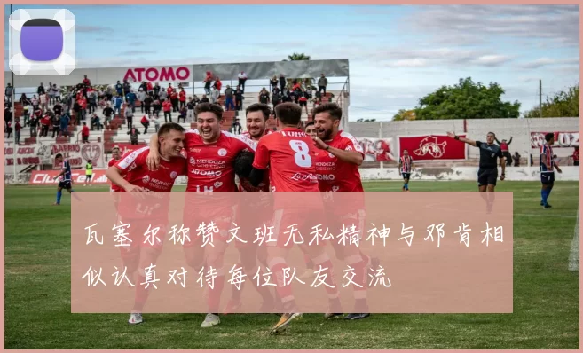 瓦塞尔称赞文班无私精神与邓肯相似认真对待每位队友交流
