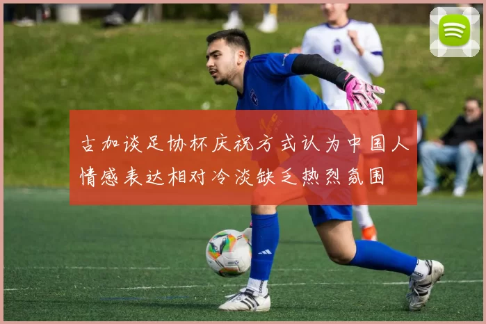 古加谈足协杯庆祝方式认为中国人情感表达相对冷淡缺乏热烈氛围