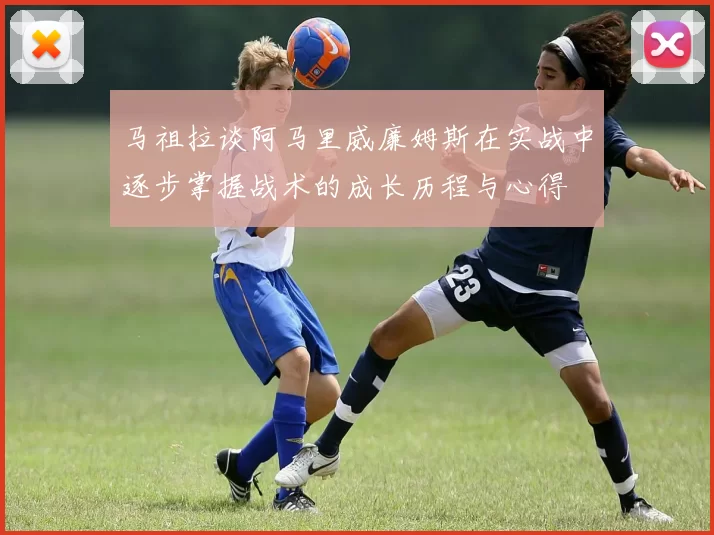 马祖拉谈阿马里威廉姆斯在实战中逐步掌握战术的成长历程与心得