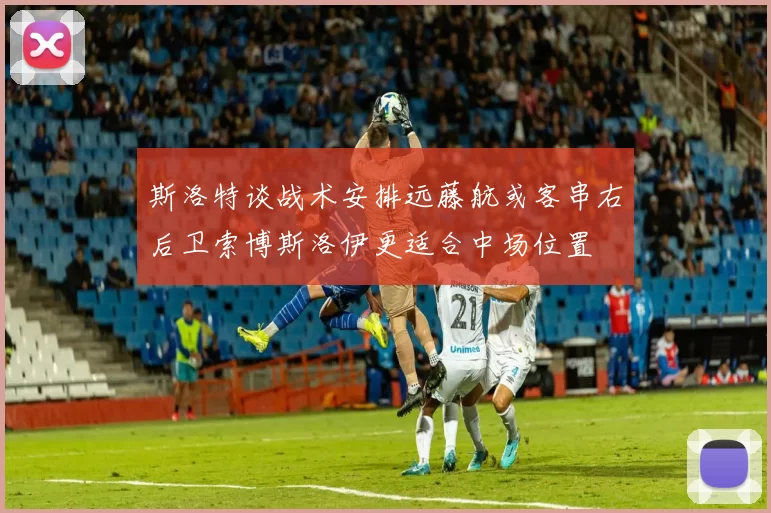 斯洛特谈战术安排远藤航或客串右后卫索博斯洛伊更适合中场位置