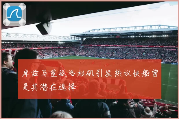 库兹马重返洛杉矶引发热议快船曾是其潜在选择