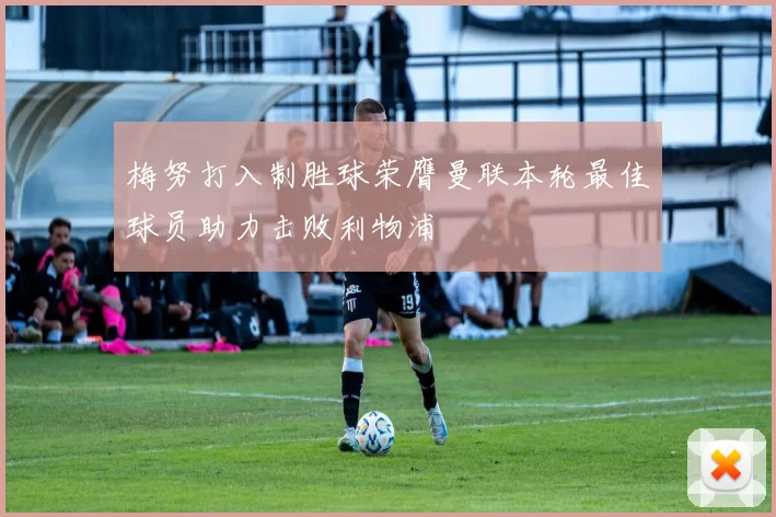 梅努打入制胜球荣膺曼联本轮最佳球员助力击败利物浦