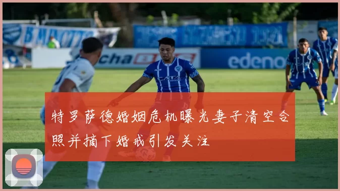 特罗萨德婚姻危机曝光妻子清空合照并摘下婚戒引发关注