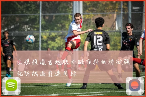 法媒报道吉达联合瞄准科纳特欲强化防线成首选目标