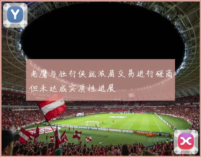 老鹰与独行侠就浓眉交易进行磋商但未达成实质性进展